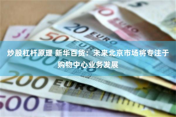 炒股杠杆原理 新华百货：未来北京市场将专注于购物中心业务发展