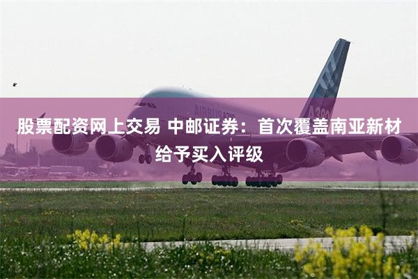 股票配资网上交易 中邮证券：首次覆盖南亚新材给予买入评级