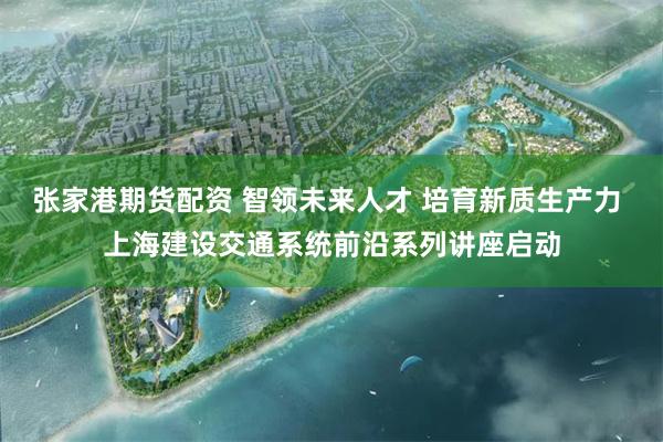 张家港期货配资 智领未来人才 培育新质生产力 上海建设交通系统前沿系列讲座启动