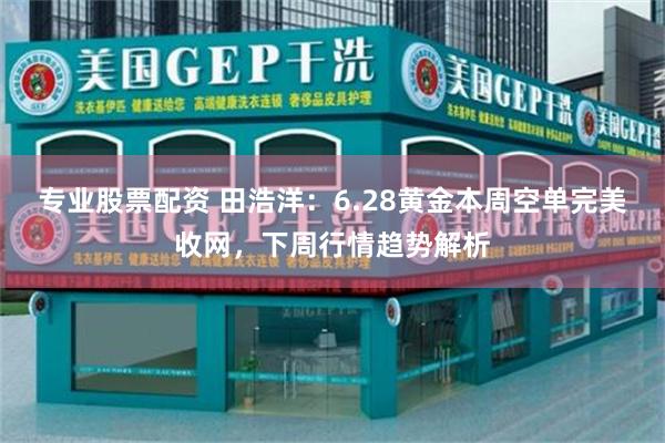 专业股票配资 田浩洋：6.28黄金本周空单完美收网，下周行情趋势解析