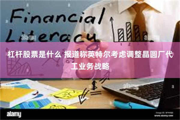 杠杆股票是什么 报道称英特尔考虑调整晶圆厂代工业务战略