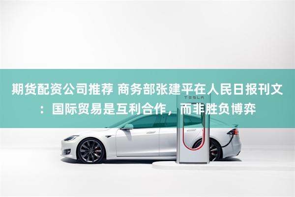 期货配资公司推荐 商务部张建平在人民日报刊文：国际贸易是互利合作，而非胜负博弈
