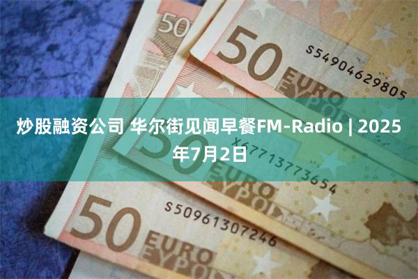 炒股融资公司 华尔街见闻早餐FM-Radio | 2025年7月2日