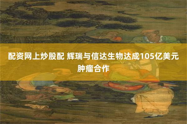 配资网上炒股配 辉瑞与信达生物达成105亿美元肿瘤合作