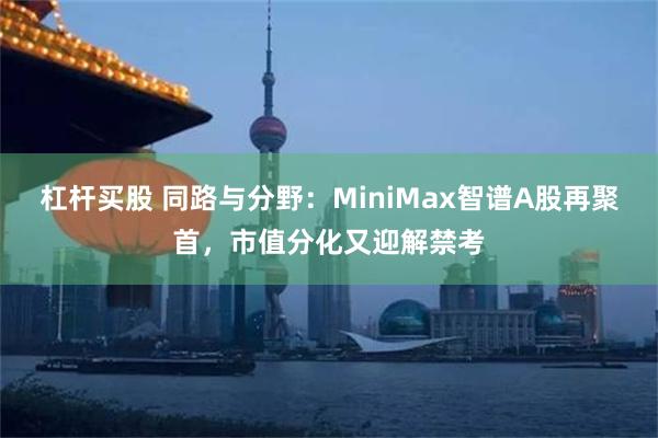 杠杆买股 同路与分野:MiniMax智谱A股再聚首,市值分化又迎解禁考