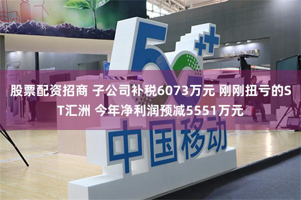 股票配资招商 子公司补税6073万元 刚刚扭亏的ST汇洲 今年净利润预减5551万元