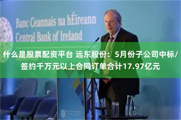 什么是股票配资平台 远东股份：5月份子公司中标/签约千万元以上合同订单合计17.97亿元
