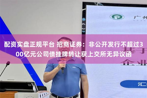 配资实盘正规平台 招商证券：非公开发行不超过300亿元公司债挂牌转让获上交所无异议函