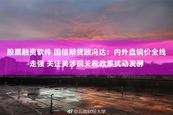 股票融资软件 国信期货顾冯达：内外盘铜价全线走强 关注美涉铜关税政策扰动发酵
