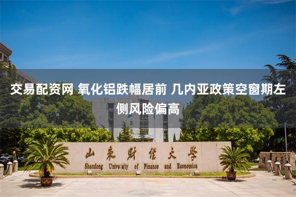 交易配资网 氧化铝跌幅居前 几内亚政策空窗期左侧风险偏高
