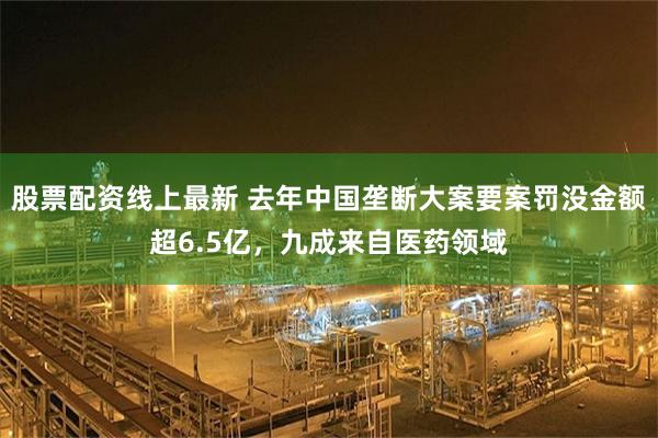 股票配资线上最新 去年中国垄断大案要案罚没金额超6.5亿,九成来自医药领域