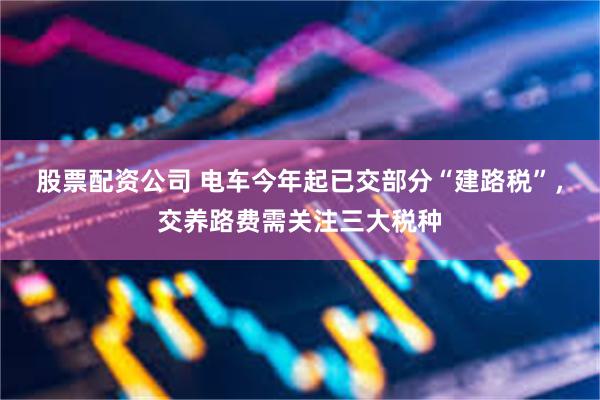 股票配资公司 电车今年起已交部分“建路税”，交养路费需关注三大税种