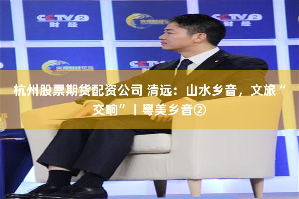 杭州股票期货配资公司 清远：山水乡音，文旅“交响”丨粤美乡音②