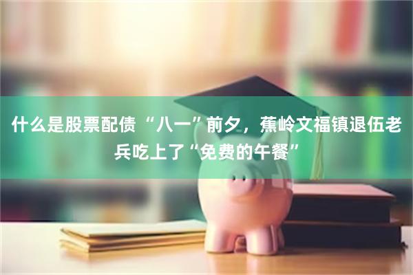 什么是股票配债 “八一”前夕，蕉岭文福镇退伍老兵吃上了“免费的午餐”