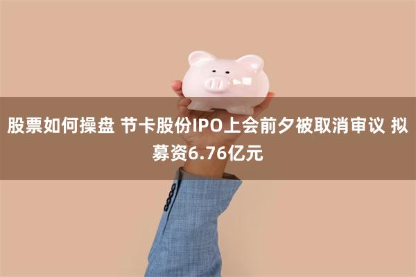 股票如何操盘 节卡股份IPO上会前夕被取消审议 拟募资6.76亿元