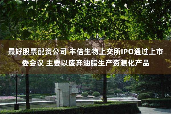 最好股票配资公司 丰倍生物上交所IPO通过上市委会议 主要以废弃油脂生产资源化产品
