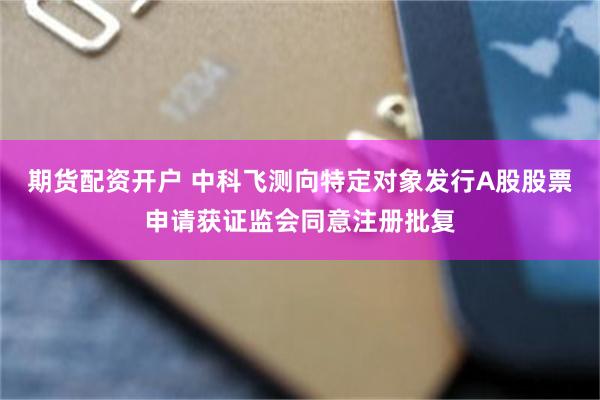 期货配资开户 中科飞测向特定对象发行A股股票申请获证监会同意注册批复
