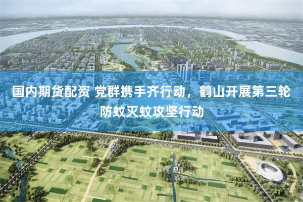 国内期货配资 党群携手齐行动，鹤山开展第三轮防蚊灭蚊攻坚行动