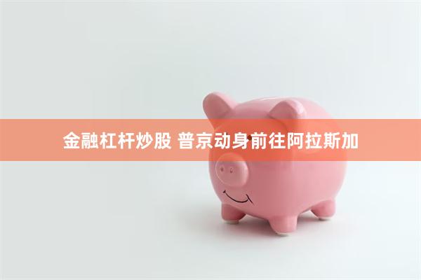 金融杠杆炒股 普京动身前往阿拉斯加