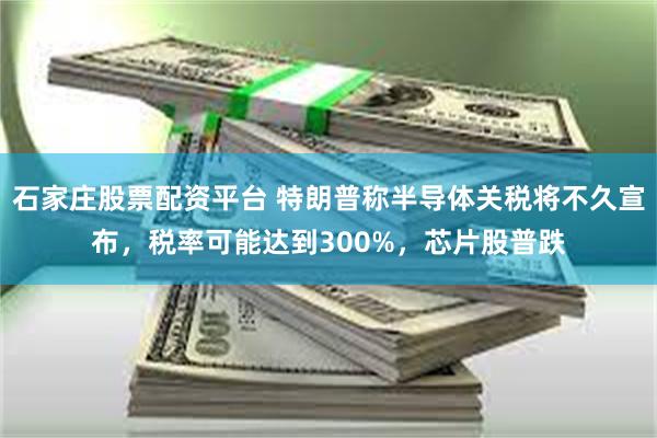 石家庄股票配资平台 特朗普称半导体关税将不久宣布，税率可能达到300%，芯片股普跌