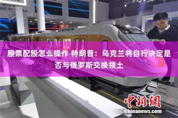 股票配股怎么操作 特朗普：乌克兰将自行决定是否与俄罗斯交换领土