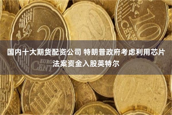 国内十大期货配资公司 特朗普政府考虑利用芯片法案资金入股英特尔