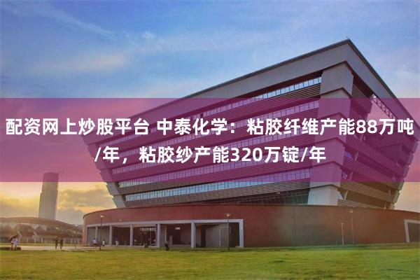 配资网上炒股平台 中泰化学：粘胶纤维产能88万吨/年，粘胶纱产能320万锭/年