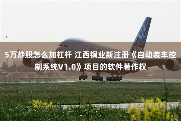 5万炒股怎么加杠杆 江西铜业新注册《自动装车控制系统V1.0》项目的软件著作权