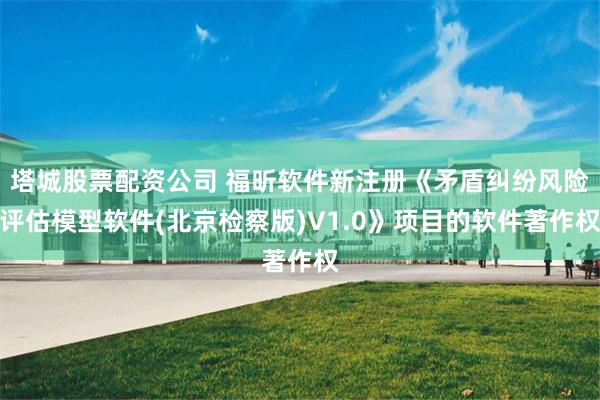 塔城股票配资公司 福昕软件新注册《矛盾纠纷风险评估模型软件(北京检察版)V1.0》项目的软件著作权