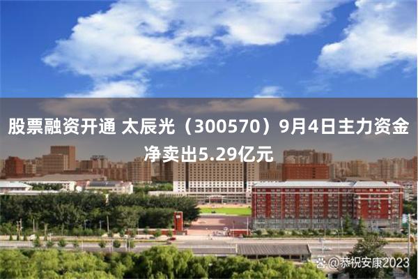 股票融资开通 太辰光（300570）9月4日主力资金净卖出5.29亿元