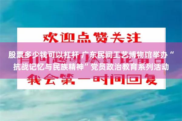 股票多少钱可以杠杆 广东民间工艺博物馆举办“抗战记忆与民族精神”党员政治教育系列活动