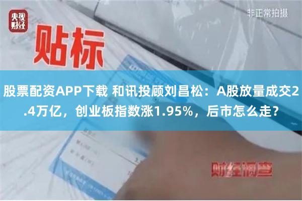 股票配资APP下载 和讯投顾刘昌松：A股放量成交2.4万亿，创业板指数涨1.95%，后市怎么走？