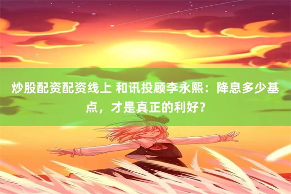 炒股配资配资线上 和讯投顾李永熙：降息多少基点，才是真正的利好？
