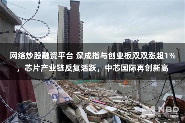 网络炒股融资平台 深成指与创业板双双涨超1%，芯片产业链反复活跃，中芯国际再创新高