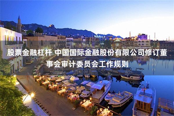 股票金融杠杆 中国国际金融股份有限公司修订董事会审计委员会工作规则