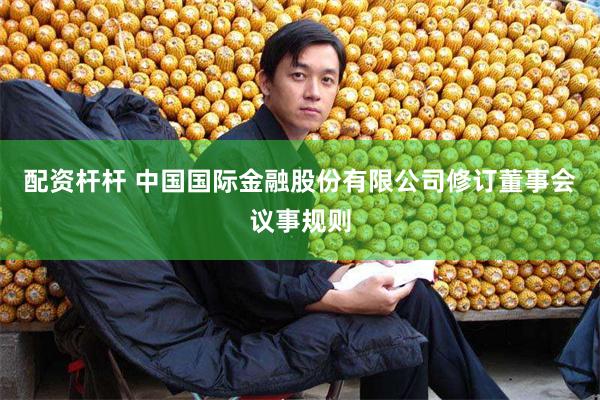 配资杆杆 中国国际金融股份有限公司修订董事会议事规则