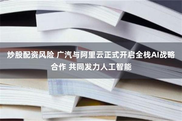 炒股配资风险 广汽与阿里云正式开启全栈AI战略合作 共同发力人工智能