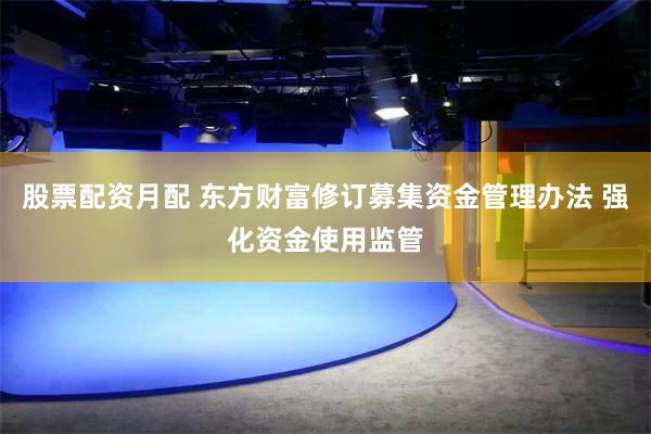股票配资月配 东方财富修订募集资金管理办法 强化资金使用监管