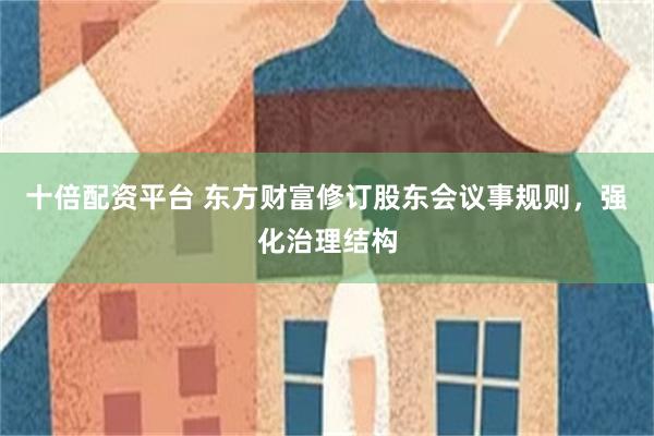 十倍配资平台 东方财富修订股东会议事规则，强化治理结构