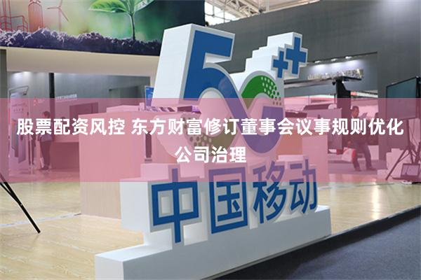 股票配资风控 东方财富修订董事会议事规则优化公司治理