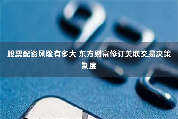 股票配资风险有多大 东方财富修订关联交易决策制度