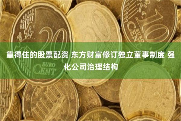 靠得住的股票配资 东方财富修订独立董事制度 强化公司治理结构