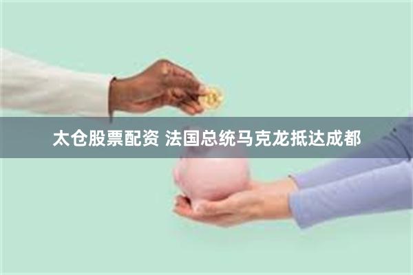 太仓股票配资 法国总统马克龙抵达成都