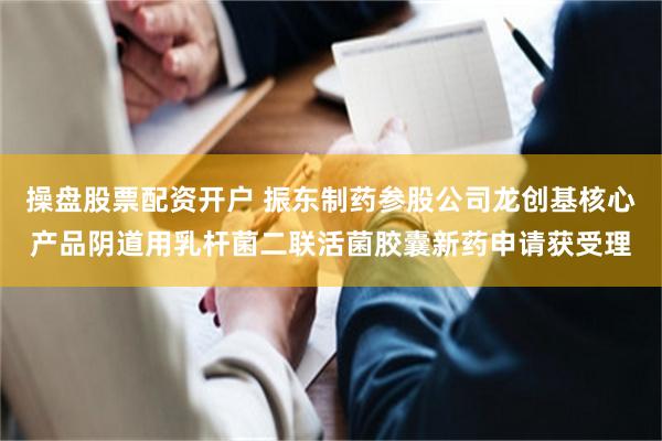 操盘股票配资开户 振东制药参股公司龙创基核心产品阴道用乳杆菌二联活菌胶囊新药申请获受理