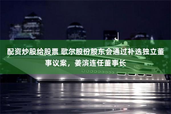 配资炒股给股票 歌尔股份股东会通过补选独立董事议案，姜滨连任董事长