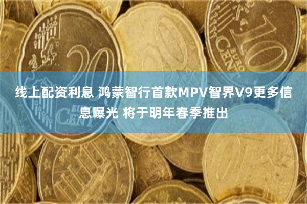 线上配资利息 鸿蒙智行首款MPV智界V9更多信息曝光 将于明年春季推出