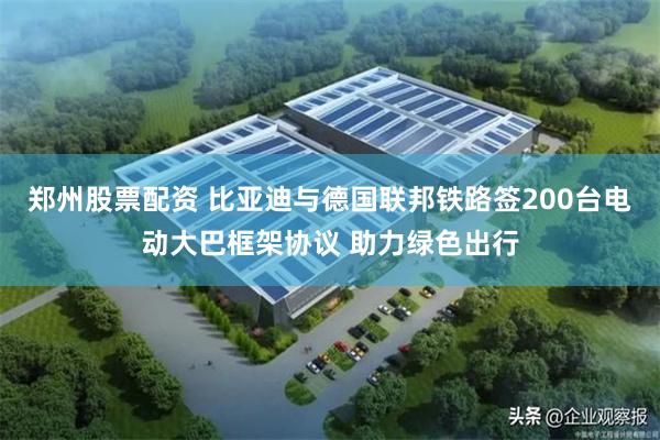 郑州股票配资 比亚迪与德国联邦铁路签200台电动大巴框架协议 助力绿色出行
