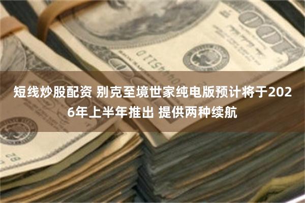 短线炒股配资 别克至境世家纯电版预计将于2026年上半年推出 提供两种续航