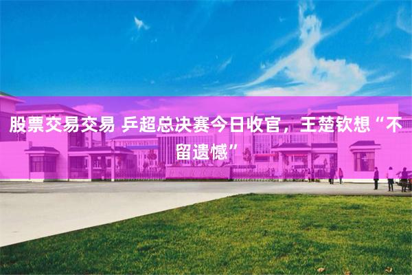 股票交易交易 乒超总决赛今日收官，王楚钦想“不留遗憾”