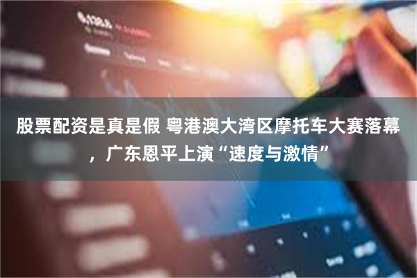 股票配资是真是假 粤港澳大湾区摩托车大赛落幕，广东恩平上演“速度与激情”